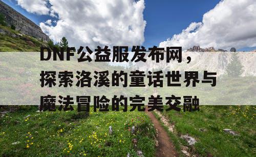 DNF公益服发布网，探索洛溪的童话世界与魔法冒险的完美交融