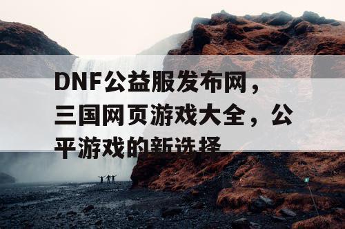 DNF公益服发布网，三国网页游戏大全，公平游戏的新选择