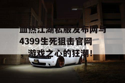 血热江湖私服发布网与4399生死狙击官网，游戏之心的狂潮！