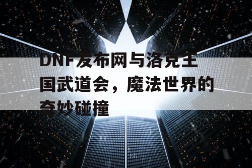 DNF发布网与洛克王国武道会，魔法世界的奇妙碰撞