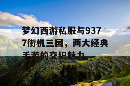 梦幻西游私服与9377街机三国,两大经典手游的交织魅力 梦幻西游私服与9377街机三国,两大经典手游的交织魅力