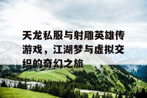 天龙私服与射雕英雄传游戏，江湖梦与虚拟交织的奇幻之旅