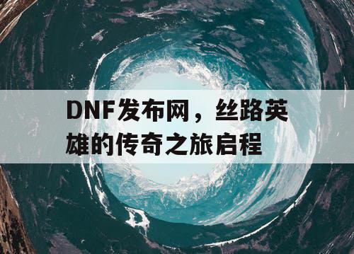DNF发布网，丝路英雄的传奇之旅启程