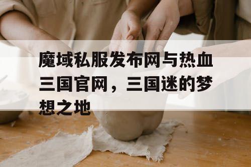 魔域私服发布网与热血三国官网，三国迷的梦想之地