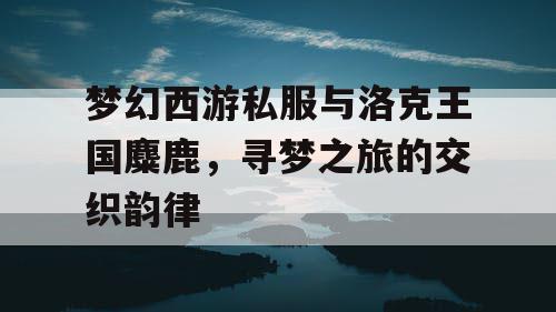 梦幻西游私服与洛克王国麋鹿,寻梦之旅的交织韵律 梦幻西游私服与洛克王国麋鹿,寻梦之旅的交织韵律