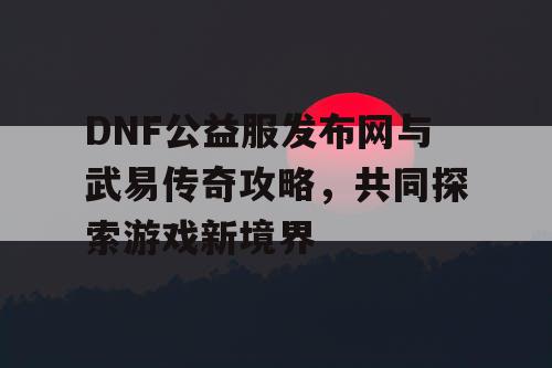 DNF公益服发布网与武易传奇攻略，共同探索游戏新境界