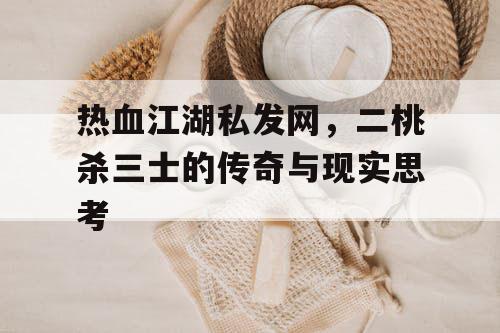 热血江湖私发网,二桃杀三士的传奇与现实思考 热血江湖私发网,二桃杀三士的传奇与现实思考