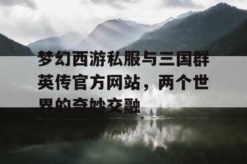 梦幻西游私服与三国群英传官方网站，两个世界的奇妙交融