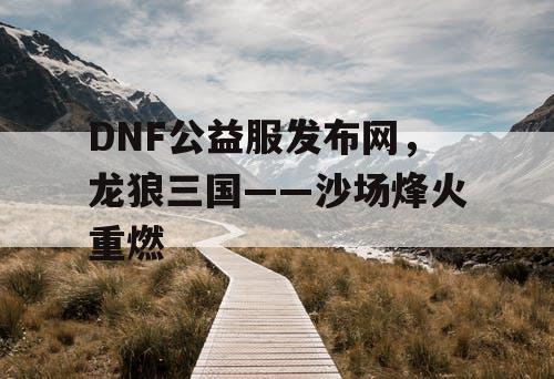 DNF公益服发布网,龙狼三国——沙场烽火重燃 DNF公益服发布网,龙狼三国——沙场烽火重燃