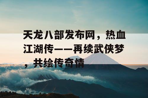 天龙八部发布网，热血江湖传——再续武侠梦，共绘传奇情