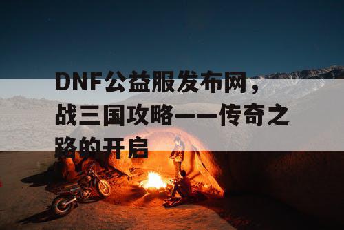 DNF公益服发布网，战三国攻略——传奇之路的开启