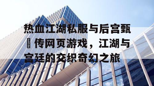热血江湖私服与后宫甄嬛传网页游戏，江湖与宫廷的交织奇幻之旅