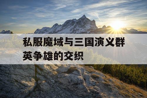 私服魔域与三国演义群英争雄的交织