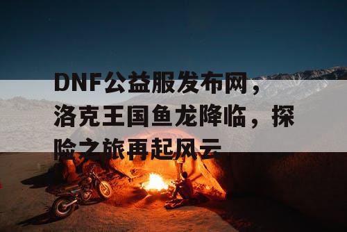 DNF公益服发布网，洛克王国鱼龙降临，探险之旅再起风云