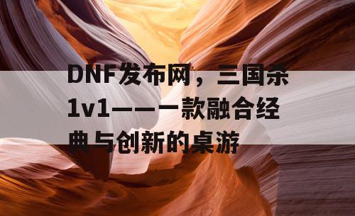 DNF发布网,三国杀1v1——一款融合经典与创新的桌游 DNF发布网,三国杀1v1——一款融合经典与创新的桌游