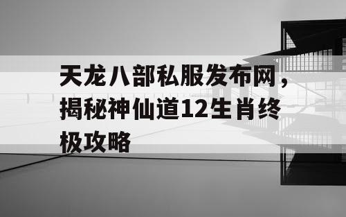 天龙八部私服发布网，揭秘神仙道12生肖终极攻略