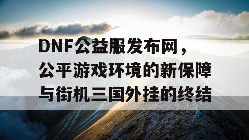 DNF公益服发布网，公平游戏环境的新保障与街机三国外挂的终结