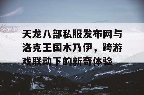 天龙八部私服发布网与洛克王国木乃伊，跨游戏联动下的新奇体验