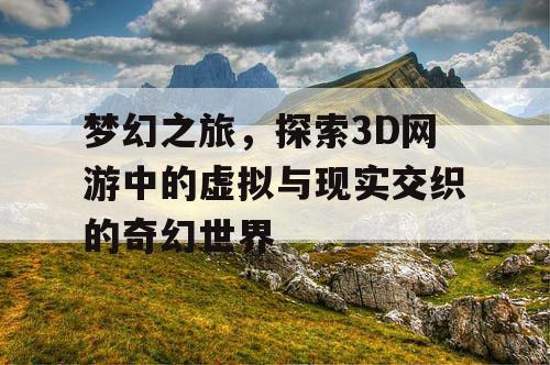 梦幻之旅，探索3D网游中的虚拟与现实交织的奇幻世界