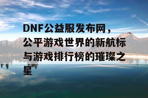 DNF公益服发布网,公平游戏世界的新航标与游戏排行榜的璀璨之星 DNF公益服发布网,公平游戏世界的新航标与游戏排行榜的璀璨之星