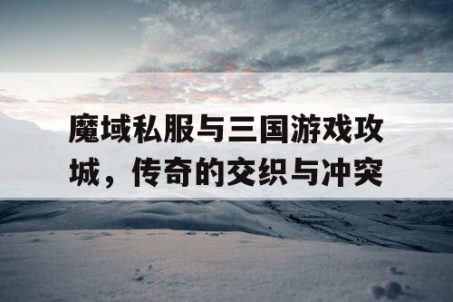 魔域私服与三国游戏攻城，传奇的交织与冲突