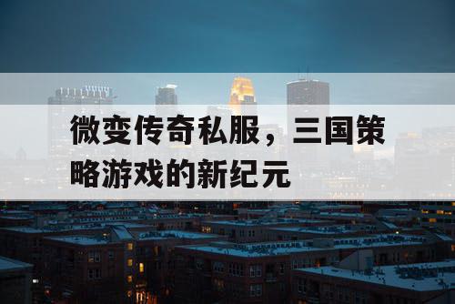 微变传奇私服，三国策略游戏的新纪元