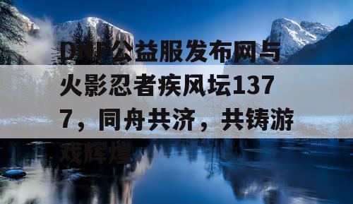 DNF公益服发布网与火影忍者疾风坛1377，同舟共济，共铸游戏辉煌