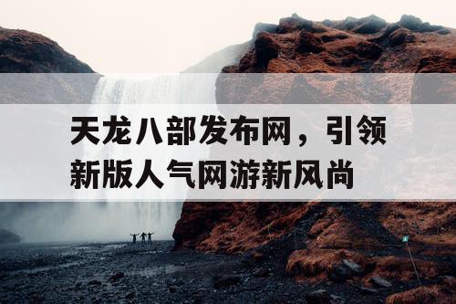 天龙八部发布网,引领新版人气网游新风尚 天龙八部发布网,引领新版人气网游新风尚