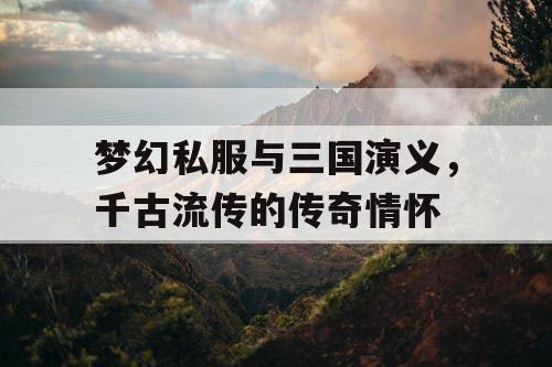 梦幻私服与三国演义，千古流传的传奇情怀
