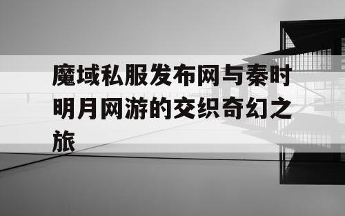 魔域私服发布网与秦时明月网游的交织奇幻之旅 魔域私服发布网与秦时明月网游的交织奇幻之旅