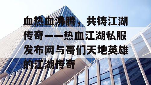 血热血沸腾，共铸江湖传奇——热血江湖私服发布网与哥们天地英雄的江湖传奇