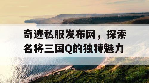 奇迹私服发布网，探索名将三国Q的独特魅力