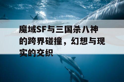 魔域SF与三国杀八神的跨界碰撞,幻想与现实的交织 魔域SF与三国杀八神的跨界碰撞,幻想与现实的交织