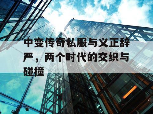 中变传奇私服与义正辞严，两个时代的交织与碰撞