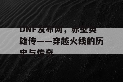 DNF发布网，赤壁英雄传——穿越火线的历史与传奇