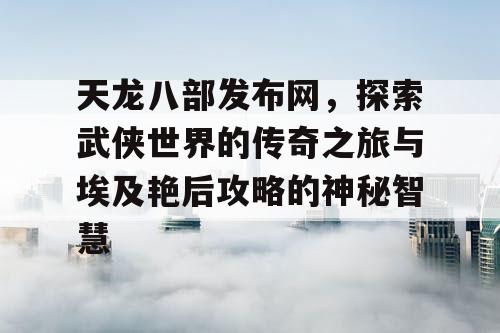 天龙八部发布网，探索武侠世界的传奇之旅与埃及艳后攻略的神秘智慧