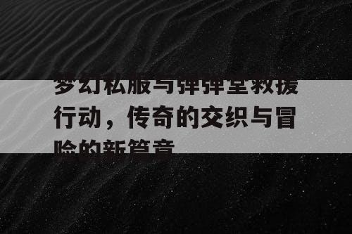 梦幻私服与弹弹堂救援行动，传奇的交织与冒险的新篇章