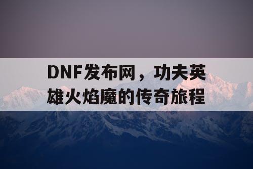 DNF发布网，功夫英雄火焰魔的传奇旅程