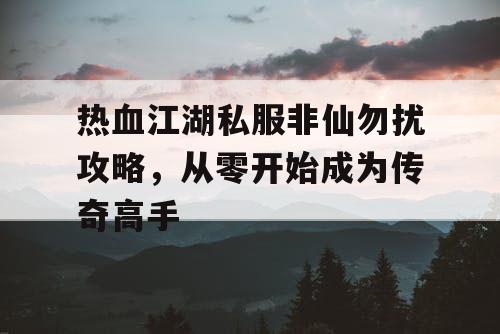 热血江湖私服非仙勿扰攻略，从零开始成为传奇高手