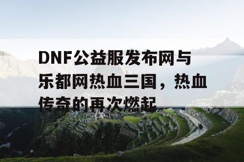 DNF公益服发布网与乐都网热血三国,热血传奇的再次燃起 DNF公益服发布网与乐都网热血三国,热血传奇的再次燃起