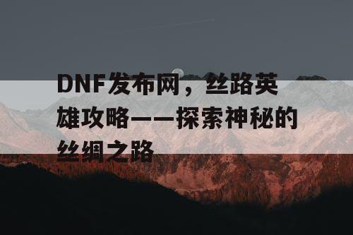 DNF发布网,丝路英雄攻略——探索神秘的丝绸之路 DNF发布网,丝路英雄攻略——探索神秘的丝绸之路