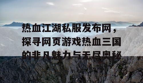 热血江湖私服发布网，探寻网页游戏热血三国的非凡魅力与无尽奥秘