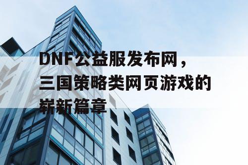 DNF公益服发布网，三国策略类网页游戏的崭新篇章