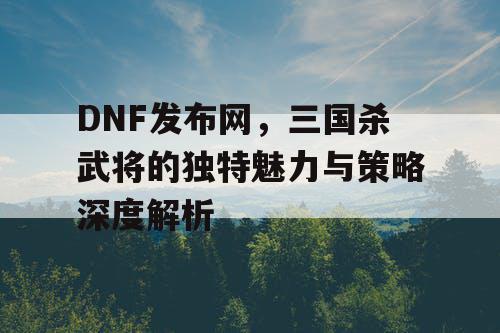 DNF发布网,三国杀武将的独特魅力与策略深度解析 DNF发布网,三国杀武将的独特魅力与策略深度解析