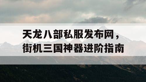 天龙八部私服发布网，街机三国神器进阶指南