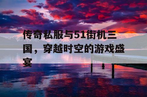 传奇私服与51街机三国，穿越时空的游戏盛宴