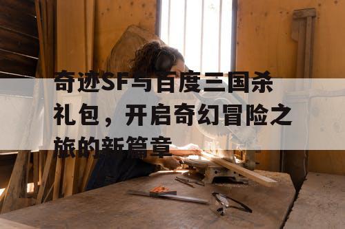 奇迹SF与百度三国杀礼包，开启奇幻冒险之旅的新篇章