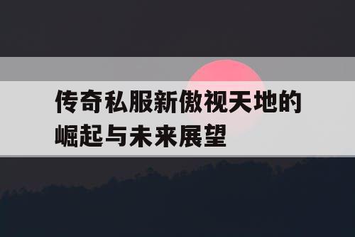 传奇私服新傲视天地的崛起与未来展望