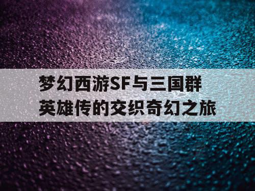 梦幻西游SF与三国群英雄传的交织奇幻之旅 梦幻西游SF与三国群英雄传的交织奇幻之旅