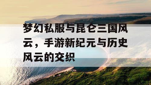 梦幻私服与昆仑三国风云，手游新纪元与历史风云的交织